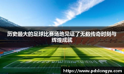 历史最大的足球比赛场地见证了无数传奇时刻与辉煌成就