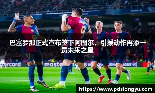 巴塞罗那正式宣布签下阿图尔，引援动作再添一员未来之星