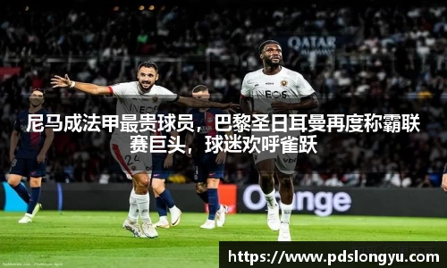 尼马成法甲最贵球员，巴黎圣日耳曼再度称霸联赛巨头，球迷欢呼雀跃