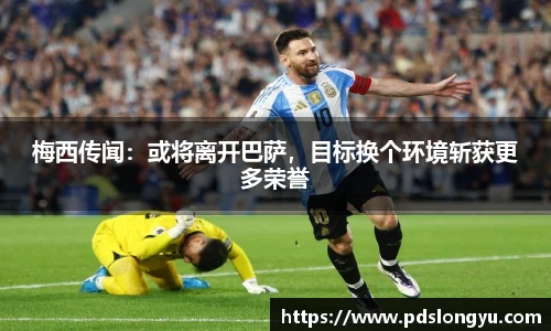 梅西传闻：或将离开巴萨，目标换个环境斩获更多荣誉