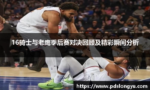 16骑士与老鹰季后赛对决回顾及精彩瞬间分析