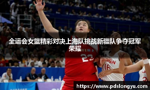 全运会女篮精彩对决上海队挑战新疆队争夺冠军荣耀