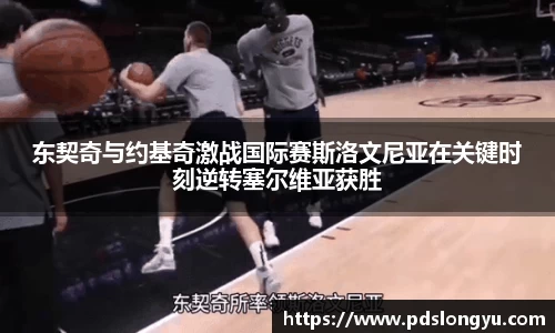 东契奇与约基奇激战国际赛斯洛文尼亚在关键时刻逆转塞尔维亚获胜