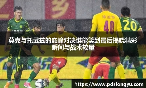 莫克与托武兹的巅峰对决谁能笑到最后揭晓精彩瞬间与战术较量