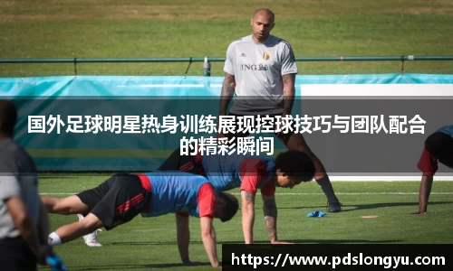 国外足球明星热身训练展现控球技巧与团队配合的精彩瞬间
