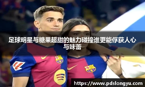足球明星与糖果超甜的魅力碰撞谁更能俘获人心与味蕾