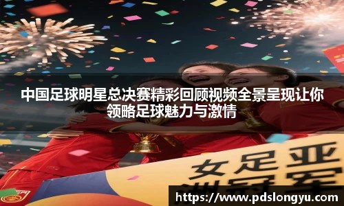 中国足球明星总决赛精彩回顾视频全景呈现让你领略足球魅力与激情