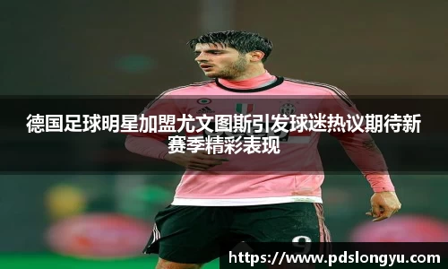 德国足球明星加盟尤文图斯引发球迷热议期待新赛季精彩表现