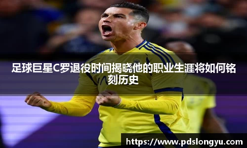 足球巨星C罗退役时间揭晓他的职业生涯将如何铭刻历史